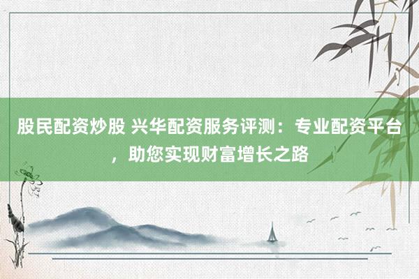 股民配资炒股 兴华配资服务评测：专业配资平台，助您实现财富增长之路