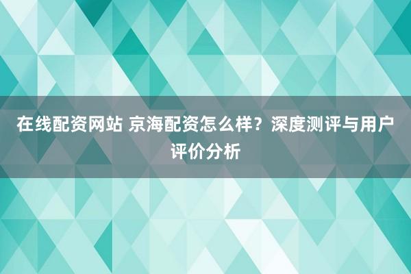 在线配资网站 京海配资怎么样？深度测评与用户评价分析