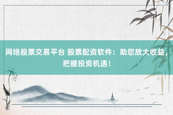 网络股票交易平台 股票配资软件：助您放大收益，把握投资机遇！