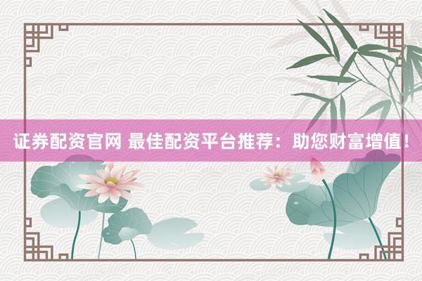 证券配资官网 最佳配资平台推荐：助您财富增值！
