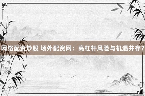 网络配资炒股 场外配资网：高杠杆风险与机遇并存？