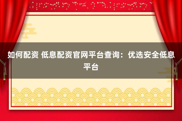 如何配资 低息配资官网平台查询：优选安全低息平台