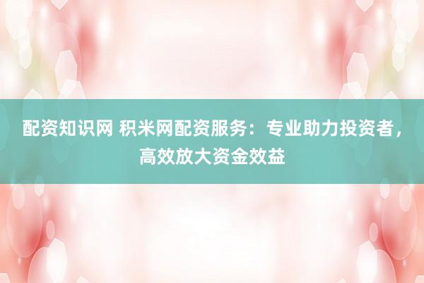 配资知识网 积米网配资服务：专业助力投资者，高效放大资金效益