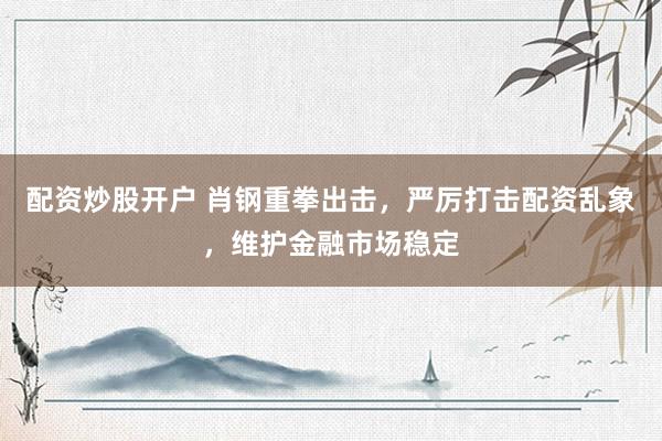 配资炒股开户 肖钢重拳出击，严厉打击配资乱象，维护金融市场稳定