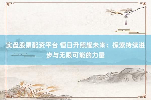 实盘股票配资平台 恒日升照耀未来：探索持续进步与无限可能的力量
