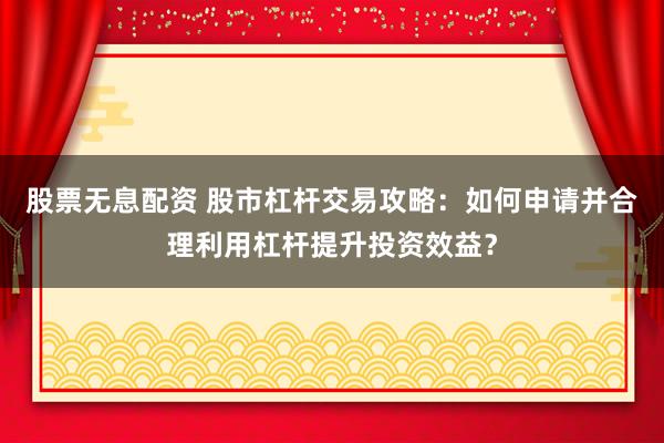 股票无息配资 股市杠杆交易攻略：如何申请并合理利用杠杆提升投资效益？