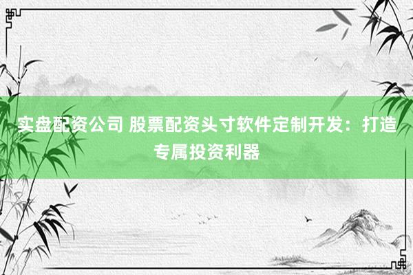 实盘配资公司 股票配资头寸软件定制开发：打造专属投资利器