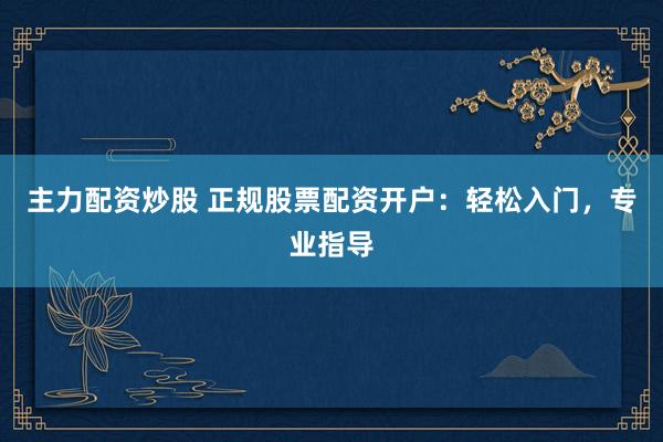 主力配资炒股 正规股票配资开户：轻松入门，专业指导