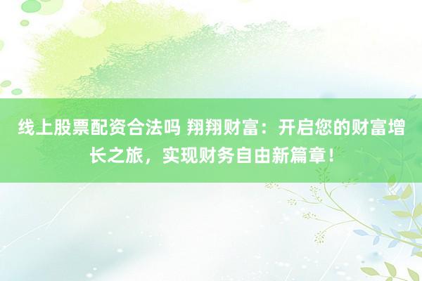 线上股票配资合法吗 翔翔财富：开启您的财富增长之旅，实现财务自由新篇章！