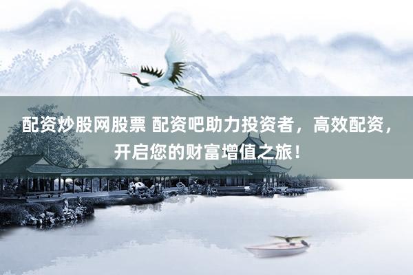 配资炒股网股票 配资吧助力投资者，高效配资，开启您的财富增值之旅！