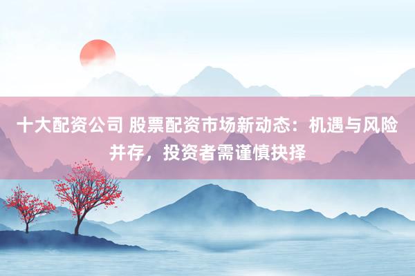 十大配资公司 股票配资市场新动态：机遇与风险并存，投资者需谨慎抉择