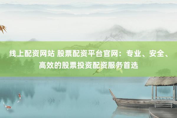 线上配资网站 股票配资平台官网：专业、安全、高效的股票投资配资服务首选