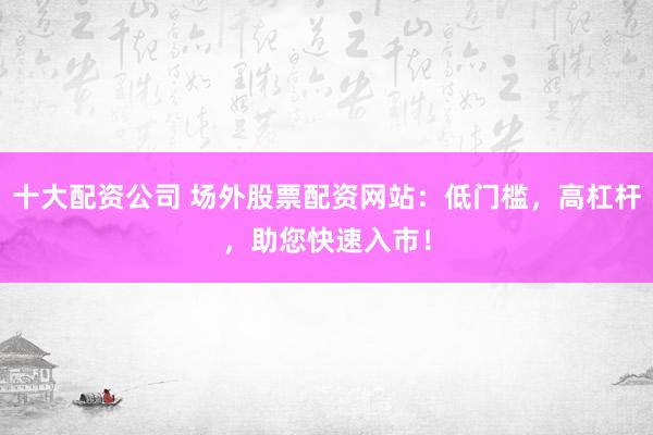 十大配资公司 场外股票配资网站：低门槛，高杠杆，助您快速入市！