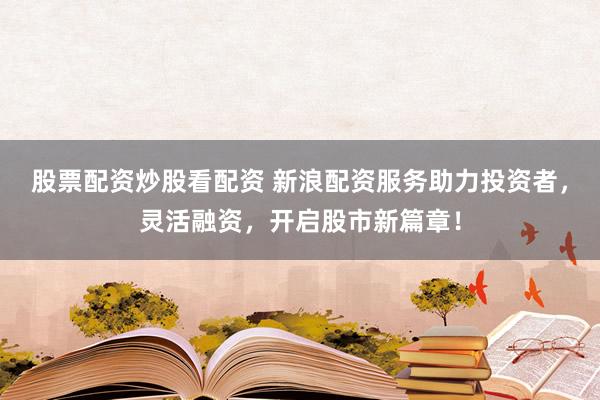 股票配资炒股看配资 新浪配资服务助力投资者，灵活融资，开启股市新篇章！