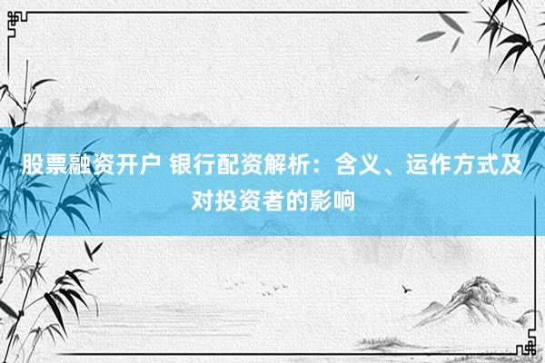股票融资开户 银行配资解析：含义、运作方式及对投资者的影响