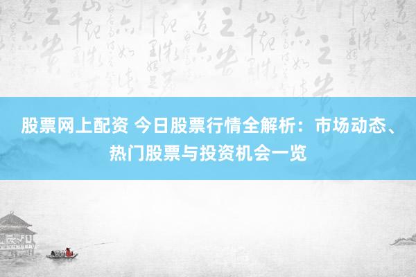 股票网上配资 今日股票行情全解析：市场动态、热门股票与投资机会一览