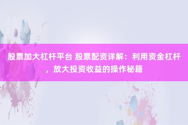 股票加大杠杆平台 股票配资详解：利用资金杠杆，放大投资收益的操作秘籍