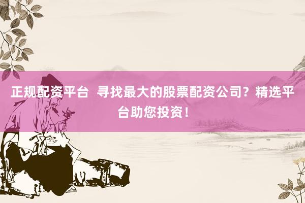 正规配资平台  寻找最大的股票配资公司？精选平台助您投资！
