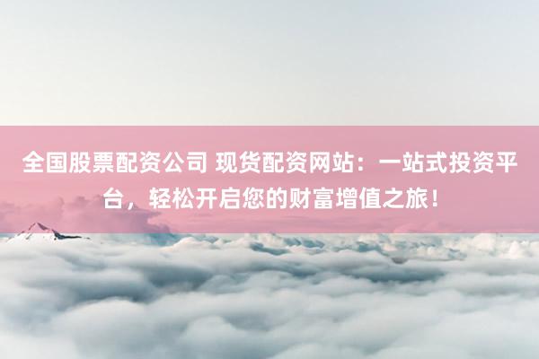全国股票配资公司 现货配资网站：一站式投资平台，轻松开启您的财富增值之旅！