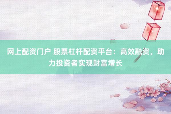 网上配资门户 股票杠杆配资平台：高效融资，助力投资者实现财富增长