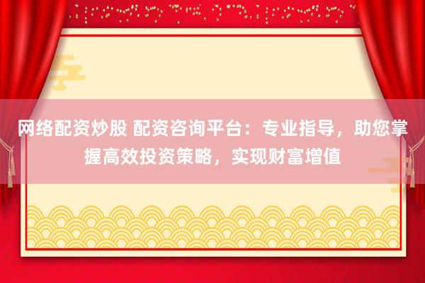 网络配资炒股 配资咨询平台：专业指导，助您掌握高效投资策略，实现财富增值