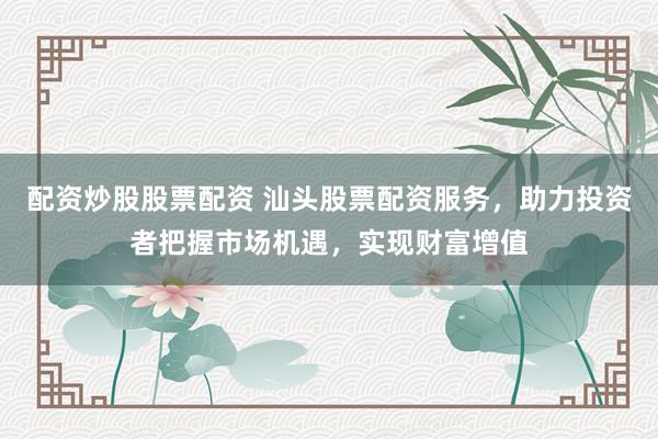 配资炒股股票配资 汕头股票配资服务，助力投资者把握市场机遇，实现财富增值
