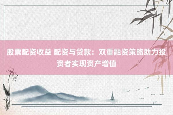 股票配资收益 配资与贷款：双重融资策略助力投资者实现资产增值