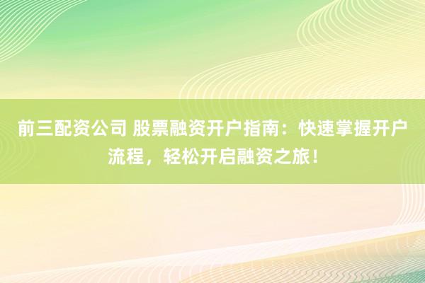 前三配资公司 股票融资开户指南：快速掌握开户流程，轻松开启融资之旅！