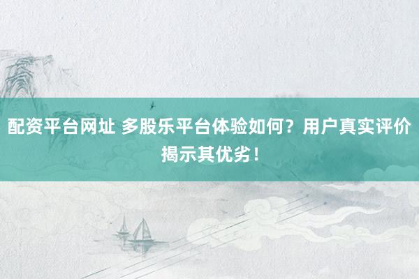 配资平台网址 多股乐平台体验如何？用户真实评价揭示其优劣！