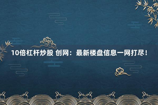 10倍杠杆炒股 创网：最新楼盘信息一网打尽！