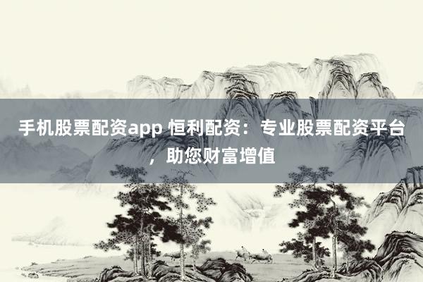 手机股票配资app 恒利配资：专业股票配资平台，助您财富增值
