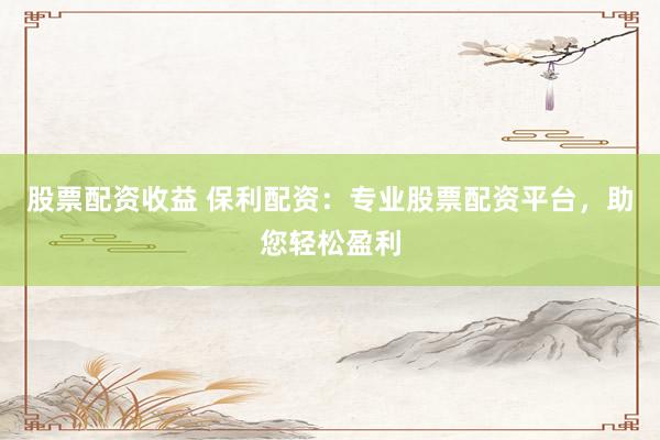股票配资收益 保利配资：专业股票配资平台，助您轻松盈利