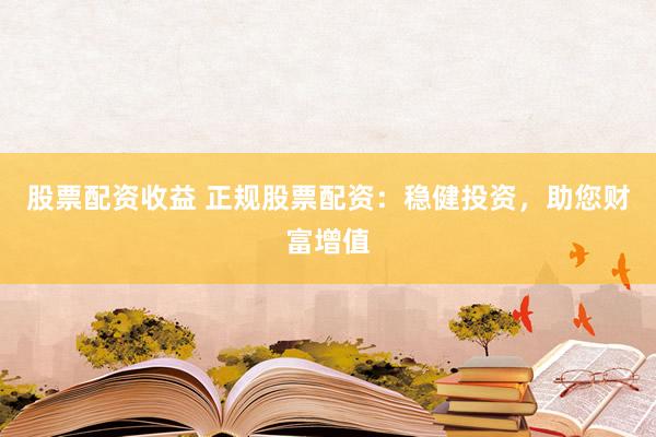 股票配资收益 正规股票配资：稳健投资，助您财富增值