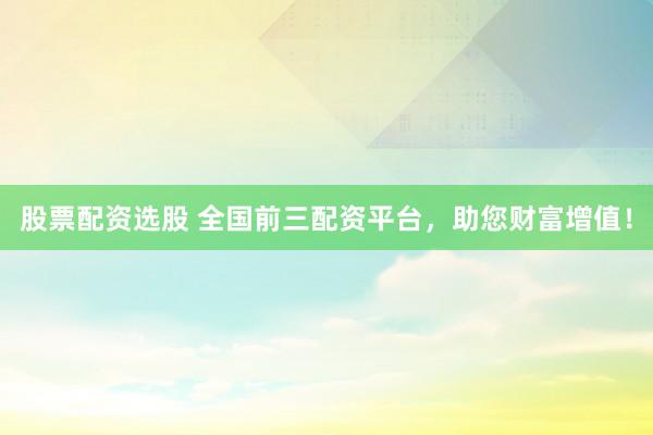 股票配资选股 全国前三配资平台，助您财富增值！