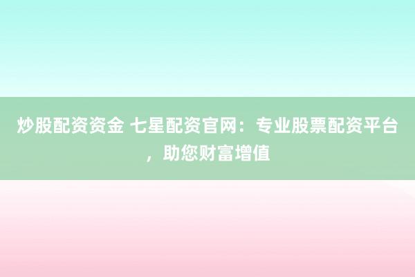 炒股配资资金 七星配资官网：专业股票配资平台，助您财富增值