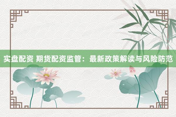 实盘配资 期货配资监管：最新政策解读与风险防范