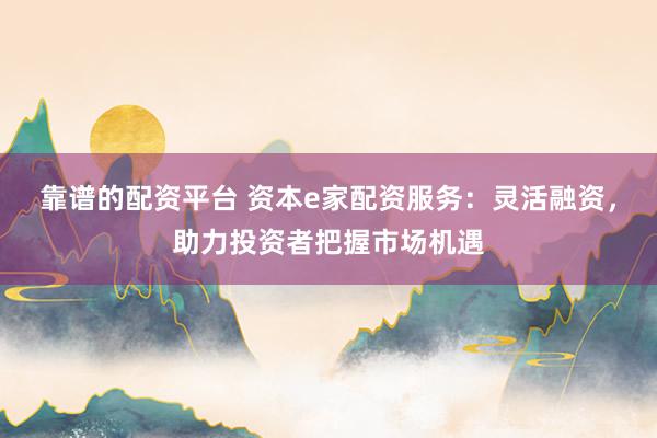 靠谱的配资平台 资本e家配资服务：灵活融资，助力投资者把握市场机遇