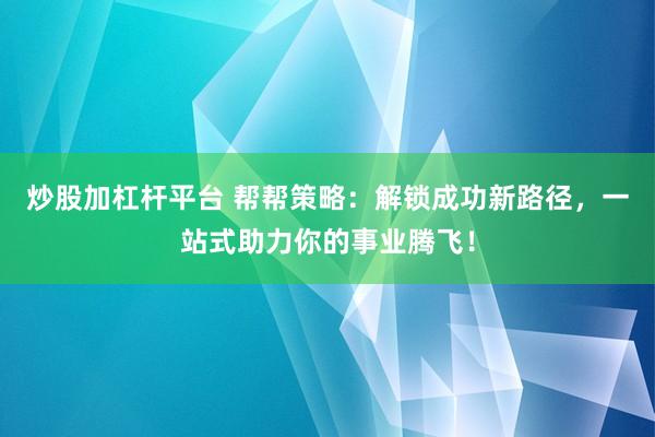 炒股加杠杆平台 帮帮策略：解锁成功新路径，一站式助力你的事业腾飞！
