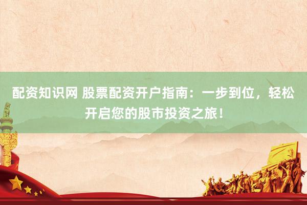 配资知识网 股票配资开户指南：一步到位，轻松开启您的股市投资之旅！