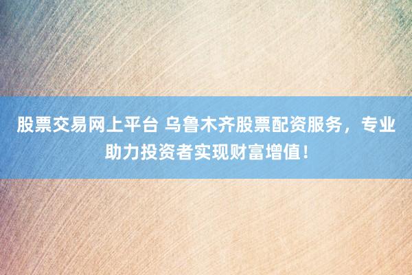 股票交易网上平台 乌鲁木齐股票配资服务，专业助力投资者实现财富增值！