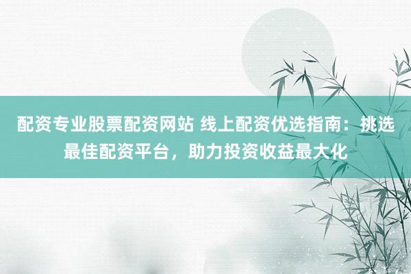 配资专业股票配资网站 线上配资优选指南：挑选最佳配资平台，助力投资收益最大化