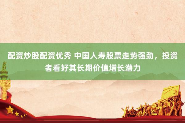 配资炒股配资优秀 中国人寿股票走势强劲，投资者看好其长期价值增长潜力