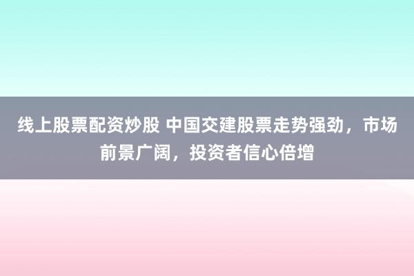 线上股票配资炒股 中国交建股票走势强劲，市场前景广阔，投资者信心倍增