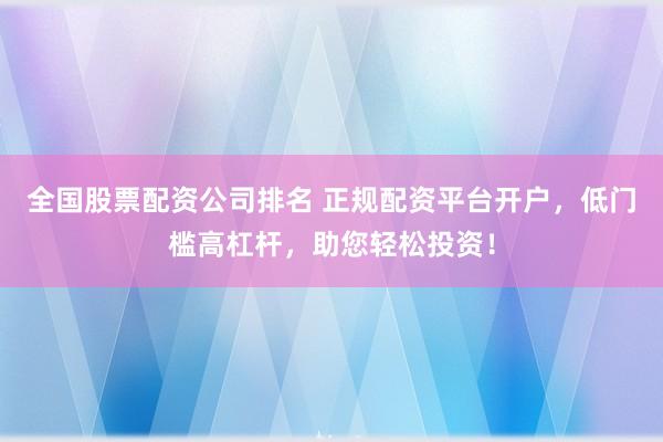 全国股票配资公司排名 正规配资平台开户，低门槛高杠杆，助您轻松投资！