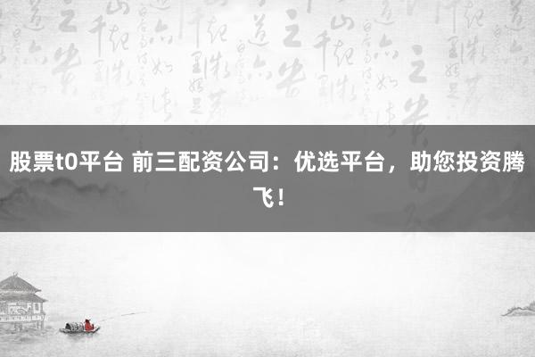 股票t0平台 前三配资公司：优选平台，助您投资腾飞！