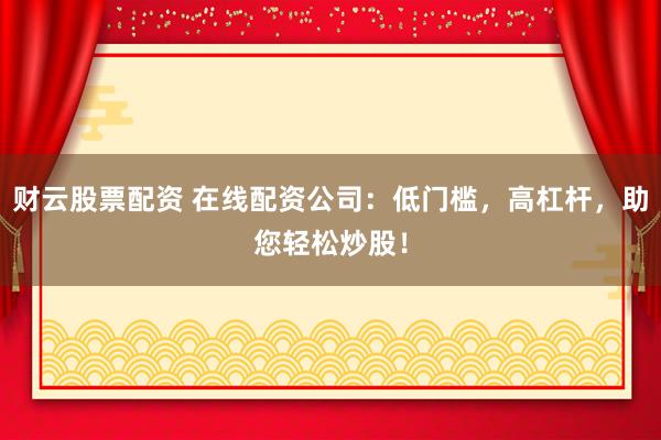 财云股票配资 在线配资公司：低门槛，高杠杆，助您轻松炒股！