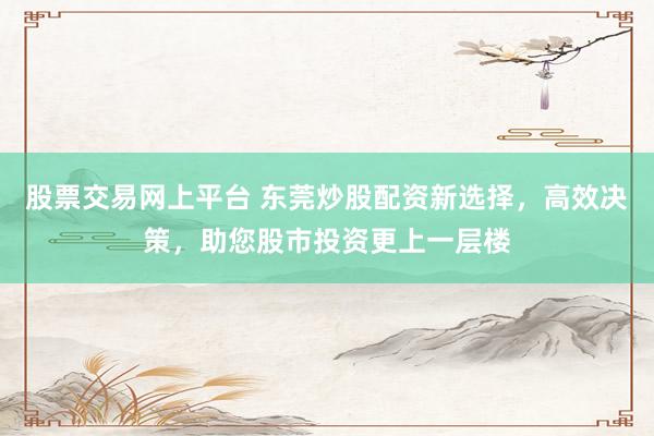 股票交易网上平台 东莞炒股配资新选择，高效决策，助您股市投资更上一层楼