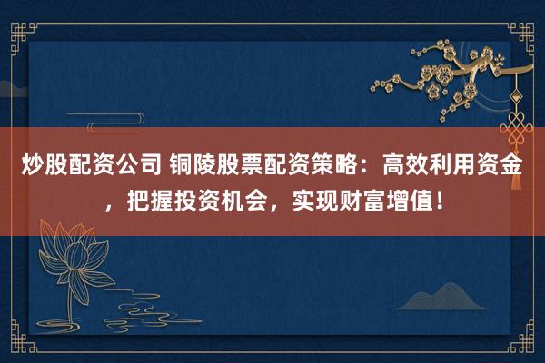 炒股配资公司 铜陵股票配资策略：高效利用资金，把握投资机会，实现财富增值！
