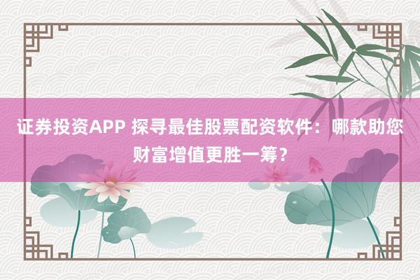 证券投资APP 探寻最佳股票配资软件：哪款助您财富增值更胜一筹？