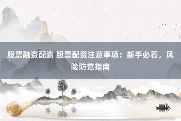 股票融资配资 股票配资注意事项：新手必看，风险防范指南